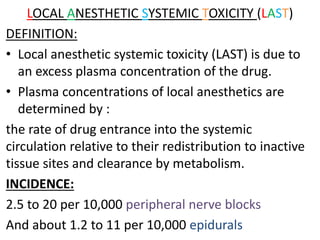 LOCAL ANESTHETIC SYSTEMIC TOXICITY (LAST)
DEFINITION:
• Local anesthetic systemic toxicity (LAST) is due to
an excess plasma concentration of the drug.
• Plasma concentrations of local anesthetics are
determined by :
the rate of drug entrance into the systemic
circulation relative to their redistribution to inactive
tissue sites and clearance by metabolism.
INCIDENCE:
2.5 to 20 per 10,000 peripheral nerve blocks
And about 1.2 to 11 per 10,000 epidurals
 