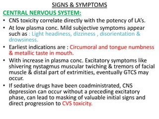 SIGNS & SYMPTOMS
CENTRAL NERVOUS SYSTEM:
• CNS toxicity correlate directly with the potency of LA’s.
• At low plasma conc. Mild subjective symptoms appear
such as : Light headiness, dizziness , disorientation &
drowsiness.
• Earliest indications are : Circumoral and tongue numbness
& metallic taste in mouth.
• With increase in plasma conc. Excitatory symptoms like
shivering nystagmus muscular twiching & tremors of facial
muscle & distal part of extrimities, eventually GTCS may
occur.
• If sedative drugs have been coadministrated, CNS
depression can occur without a preceding excitatory
phase, can lead to masking of valuable initial signs and
direct progression to CVS toxicity.
 