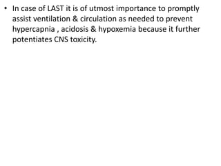 • In case of LAST it is of utmost importance to promptly
assist ventilation & circulation as needed to prevent
hypercapnia , acidosis & hypoxemia because it further
potentiates CNS toxicity.
 
