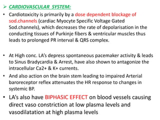  CARDIOVASCULAR SYSTEM:
• Cardiotoxicity is primarily by a dose dependent blockage of
sod.channels (cardiac Myocyte Specific Voltage Gated
Sod.channels), which decreases the rate of depolarisation in the
conducting tissues of Purkinje fibers & ventricular muscles thus
leads to prolonged PR interval & QRS complex.
• At High conc. LA’s depress spontaneous pacemaker activity & leads
to Sinus Bradycardia & Arrest, have also shown to antagonize the
intracellular Ca2+ & K+ currents.
• And also action on the brain stem leading to impaired Arterial
baroreceptor reflex attenuates the HR response to changes in
systemic BP.
• LA’s also have BIPHASIC EFFECT on blood vessels causing
direct vaso constriction at low plasma levels and
vasodilatation at high plasma levels
 