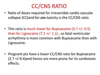 CC/CNS RATIO
• Ratio of doses required for irreversible cardio vascular
collapse (CC)and for cns toxicity is the CC/CNS ratio
• This ratio is much lower for Bupivacaine (3.7 +/- 0.5)
than for Lignocaine (7.1 +/- 1.1) , so fatal ventricular
arrhythmia is more common with Bupivacaine than with
Lignocaine.
• Pregnant pts have a lower CC/CNS ratio for Bupivacaine
(2.7 +/-0.4)and hence are more prone for its cardiotoxic
effects.
 