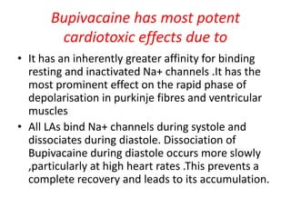 Bupivacaine has most potent
cardiotoxic effects due to
• It has an inherently greater affinity for binding
resting and inactivated Na+ channels .It has the
most prominent effect on the rapid phase of
depolarisation in purkinje fibres and ventricular
muscles
• All LAs bind Na+ channels during systole and
dissociates during diastole. Dissociation of
Bupivacaine during diastole occurs more slowly
,particularly at high heart rates .This prevents a
complete recovery and leads to its accumulation.
 