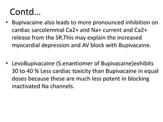 Contd…
• Bupivacaine also leads to more pronounced inhibition on
cardiac sarcolemmal Ca2+ and Na+ current and Ca2+
release from the SR.This may explain the increased
myocardial depression and AV block with Bupivacaine.
• LevoBupivacaine (S.enantiomer of Bupivacaine)exhibits
30 to 40 % Less cardiac toxicity than Bupivacaine in equal
doses because these are much less potent in blocking
inactivated Na channels.
 