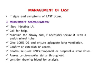 MANAGEMENT OF LAST
• If signs and symptoms of LAST occur,
 IMMEDIIATE MANAGEMENT:
 Stop injecting LA.
 Call for help.
 Maintain the airway and , if necessary secure it with a
endotracheal tube.
 Give 100% O2 and ensure adequate lung ventilation.
 Confirm or establish IV access.
 Control seizures: BZD’s,thiopental or propofol in small doses
 Assess cardiovascular status throughout.
 consider drawing blood for analysis.
 