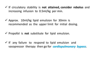  If circulatory stability is not attained, consider rebolus and
increasing infusion to 0.5ml/kg per min.
 Approx. 10ml/kg lipid emulsion for 30min is
recommended as the upper limit for initial dosing.
 Propofol is not substitute for lipid emulsion.
 If any failure to respond to lipid emulsion and
vasopressor therapy then go for cardiopulmonary bypass.
 