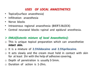 USES OF LOCAL ANAESTHETICS
• Topical(surface anaesthesia)
• Infiltration anaesthesia
• Nerve blocks
• Intravenous regional anaesthesia (BIER’S BLOCK)
• Central neuraxial blocks –spinal and epidural anesthesia.
 EMLA[Eutectic mixture of local Anaesthetics]:
o This is unique topical preparation which can anaesthetize
intact skin.
o It is a mixture of 2.5%lidocaine and 2.5%prilocaine.
o It acts slowly and the cream must held in contact with skin
for at least 1hr with the help of adhesive covering.
o Depth of penetration is usually 3-5mm.
o Duration of action is 1-2hrs.
 