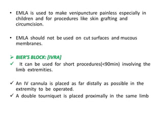 • EMLA is used to make venipuncture painless especially in
children and for procedures like skin grafting and
circumcision.
• EMLA should not be used on cut surfaces and mucous
membranes.
 BIER’S BLOCK: [IVRA]
 It can be used for short procedures(<90min) involving the
limb extremities.
 An IV cannula is placed as far distally as possible in the
extremity to be operated.
 A double tourniquet is placed proximally in the same limb
 