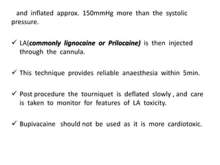 and inflated approx. 150mmHg more than the systolic
pressure.
 LA(commonly lignocaine or Prilocaine) is then injected
through the cannula.
 This technique provides reliable anaesthesia within 5min.
 Post procedure the tourniquet is deflated slowly , and care
is taken to monitor for features of LA toxicity.
 Bupivacaine should not be used as it is more cardiotoxic.
 