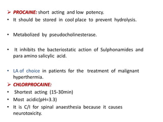  PROCAINE: short acting and low potency.
• It should be stored in cool place to prevent hydrolysis.
• Metabolized by pseudocholinesterase.
• It inhibits the bacteriostatic action of Sulphonamides and
para amino salicylic acid.
• LA of choice in patients for the treatment of malignant
hyperthermia.
 CHLORPROCAINE:
• Shortest acting (15-30min)
• Most acidic(pH=3.3)
• It is C/I for spinal anaesthesia because it causes
neurotoxicity.
 