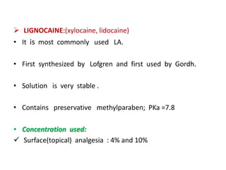  LIGNOCAINE:(xylocaine, lidocaine)
• It is most commonly used LA.
• First synthesized by Lofgren and first used by Gordh.
• Solution is very stable .
• Contains preservative methylparaben; PKa =7.8
• Concentration used:
 Surface(topical) analgesia : 4% and 10%
 