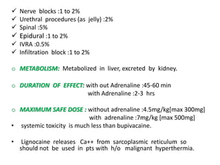  Nerve blocks :1 to 2%
 Urethral procedures (as jelly) :2%
 Spinal :5%
 Epidural :1 to 2%
 IVRA :0.5%
 Infiltration block :1 to 2%
o METABOLISM: Metabolized in liver, excreted by kidney.
o DURATION OF EFFECT: with out Adrenaline :45-60 min
with Adrenaline :2-3 hrs
o MAXIMUM SAFE DOSE : without adrenaline :4.5mg/kg[max 300mg]
with adrenaline :7mg/kg [max 500mg]
• systemic toxicity is much less than bupivacaine.
• Lignocaine releases Ca++ from sarcoplasmic reticulum so
should not be used in pts with h/o malignant hyperthermia.
 