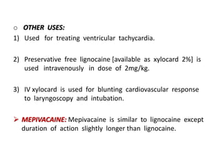 o OTHER USES:
1) Used for treating ventricular tachycardia.
2) Preservative free lignocaine [available as xylocard 2%] is
used intravenously in dose of 2mg/kg.
3) IV xylocard is used for blunting cardiovascular response
to laryngoscopy and intubation.
 MEPIVACAINE: Mepivacaine is similar to lignocaine except
duration of action slightly longer than lignocaine.
 