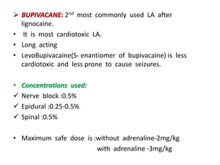  BUPIVACANE: 2nd most commonly used LA after
lignocaine.
• It is most cardiotoxic LA.
• Long acting
• LevoBupivacaine(S- enantiomer of bupivacaine) is less
cardiotoxic and less prone to cause seizures.
• Concentrations used:
 Nerve block :0.5%
 Epidural :0.25-0.5%
 Spinal :0.5%
• Maximum safe dose is :without adrenaline-2mg/kg
with adrenaline -3mg/kg
 