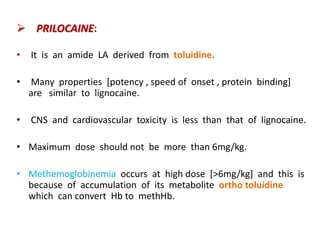  PRILOCAINE:
• It is an amide LA derived from toluidine.
• Many properties [potency , speed of onset , protein binding]
are similar to lignocaine.
• CNS and cardiovascular toxicity is less than that of lignocaine.
• Maximum dose should not be more than 6mg/kg.
• Methemoglobinemia occurs at high dose [>6mg/kg] and this is
because of accumulation of its metabolite ortho toluidine
which can convert Hb to methHb.
 