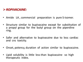 ROPIVACAINE:
• Amide LA , commercial preparation is pure S-isomer.
• Structure similar to bupivacaine except for substitution of
a propyl group for the butyl group on the piperdine
ring.
• Safer and alternative to bupivacaine due to less cardiac
and cns toxicity.
• Onset, potency, duration of action similar to bupivacaine.
• Lipid solubility is little less than bupivacaine so high
therapeutic index.
 