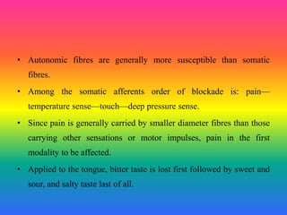 • Autonomic fibres are generally more susceptible than somatic
fibres.
• Among the somatic afferents order of blockade is: pain—
temperature sense—touch—deep pressure sense.
• Since pain is generally carried by smaller diameter fibres than those
carrying other sensations or motor impulses, pain in the first
modality to be affected.
• Applied to the tongue, bitter taste is lost first followed by sweet and
sour, and salty taste last of all.
 