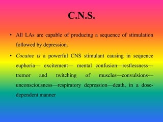 C.N.S.
• All LAs are capable of producing a sequence of stimulation
followed by depression.
• Cocaine is a powerful CNS stimulant causing in sequence
euphoria— excitement— mental confusion—restlessness—
tremor and twitching of muscles—convulsions—
unconsciousness—respiratory depression—death, in a dose-
dependent manner
 