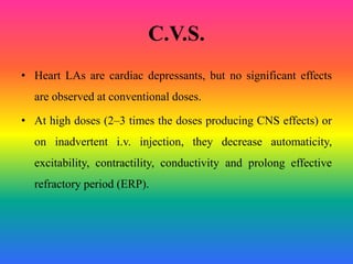 C.V.S.
• Heart LAs are cardiac depressants, but no significant effects
are observed at conventional doses.
• At high doses (2–3 times the doses producing CNS effects) or
on inadvertent i.v. injection, they decrease automaticity,
excitability, contractility, conductivity and prolong effective
refractory period (ERP).
 