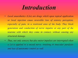 Introduction
• Local anaesthetics (LAs) are drugs which upon topical application
or local injection cause reversible loss of sensory perception,
especially of pain, in a restricted area of the body. They block
generation and conduction of nerve impulse at any part of the
neurone with which they come in contact, without causing any
structural damage.
• Thus, not only sensory but also motor impulses are interrupted when
a LA is applied to a mixed nerve, resulting in muscular paralysis
and loss of autonomic control as well.
 