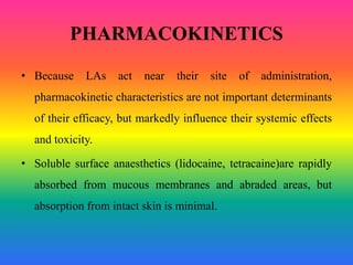 PHARMACOKINETICS
• Because LAs act near their site of administration,
pharmacokinetic characteristics are not important determinants
of their efficacy, but markedly influence their systemic effects
and toxicity.
• Soluble surface anaesthetics (lidocaine, tetracaine)are rapidly
absorbed from mucous membranes and abraded areas, but
absorption from intact skin is minimal.
 