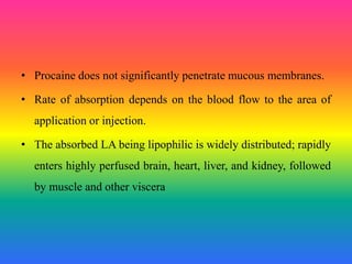 • Procaine does not significantly penetrate mucous membranes.
• Rate of absorption depends on the blood flow to the area of
application or injection.
• The absorbed LA being lipophilic is widely distributed; rapidly
enters highly perfused brain, heart, liver, and kidney, followed
by muscle and other viscera
 