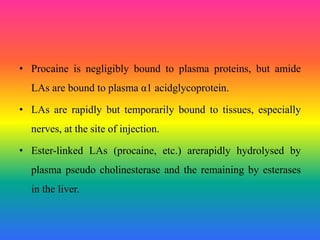 • Procaine is negligibly bound to plasma proteins, but amide
LAs are bound to plasma α1 acidglycoprotein.
• LAs are rapidly but temporarily bound to tissues, especially
nerves, at the site of injection.
• Ester-linked LAs (procaine, etc.) arerapidly hydrolysed by
plasma pseudo cholinesterase and the remaining by esterases
in the liver.
 