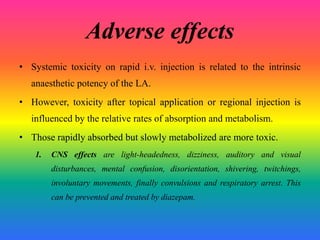 Adverse effects
• Systemic toxicity on rapid i.v. injection is related to the intrinsic
anaesthetic potency of the LA.
• However, toxicity after topical application or regional injection is
influenced by the relative rates of absorption and metabolism.
• Those rapidly absorbed but slowly metabolized are more toxic.
1. CNS effects are light-headedness, dizziness, auditory and visual
disturbances, mental confusion, disorientation, shivering, twitchings,
involuntary movements, finally convulsions and respiratory arrest. This
can be prevented and treated by diazepam.
 