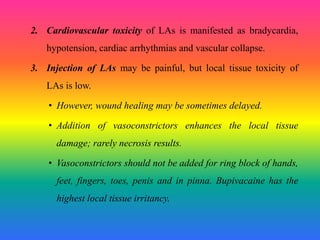2. Cardiovascular toxicity of LAs is manifested as bradycardia,
hypotension, cardiac arrhythmias and vascular collapse.
3. Injection of LAs may be painful, but local tissue toxicity of
LAs is low.
• However, wound healing may be sometimes delayed.
• Addition of vasoconstrictors enhances the local tissue
damage; rarely necrosis results.
• Vasoconstrictors should not be added for ring block of hands,
feet, fingers, toes, penis and in pinna. Bupivacaine has the
highest local tissue irritancy.
 