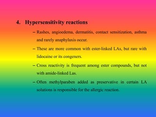 4. Hypersensitivity reactions
– Rashes, angioedema, dermatitis, contact sensitization, asthma
and rarely anaphylaxis occur.
– These are more common with ester-linked LAs, but rare with
lidocaine or its congeners.
– Cross reactivity is frequent among ester compounds, but not
with amide-linked Las.
– Often methylparaben added as preservative in certain LA
solutions is responsible for the allergic reaction.
 
