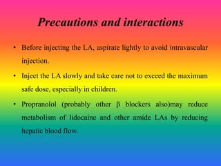 Precautions and interactions
• Before injecting the LA, aspirate lightly to avoid intravascular
injection.
• Inject the LA slowly and take care not to exceed the maximum
safe dose, especially in children.
• Propranolol (probably other β blockers also)may reduce
metabolism of lidocaine and other amide LAs by reducing
hepatic blood flow.
 