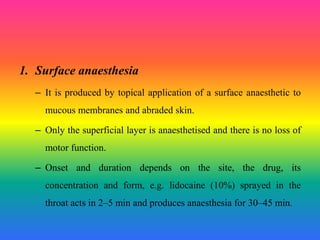 1. Surface anaesthesia
– It is produced by topical application of a surface anaesthetic to
mucous membranes and abraded skin.
– Only the superficial layer is anaesthetised and there is no loss of
motor function.
– Onset and duration depends on the site, the drug, its
concentration and form, e.g. lidocaine (10%) sprayed in the
throat acts in 2–5 min and produces anaesthesia for 30–45 min.
 