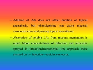 – Addition of Adr does not affect duration of topical
anaesthesia, but phenylephrine can cause mucosal
vasoconstriction and prolong topical anaesthesia.
– Absorption of soluble LAs from mucous membranes is
rapid; blood concentrations of lidocaine and tetracaine
sprayed in throat/tracheobronchial tree approach those
attained on i.v. injection—toxicity can occur.
 