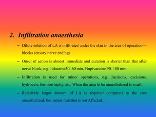 2. Infiltration anaesthesia
– Dilute solution of LA is infiltrated under the skin in the area of operation—
blocks sensory nerve endings.
– Onset of action is almost immediate and duration is shorter than that after
nerve block, e.g. lidocaine30–60 min, Bupivacaine 90–180 min.
– Infiltration is used for minor operations, e.g. Incisions, excisions,
hydrocele, herniorrhaphy, etc. When the area to be anaesthetised is small.
– Relatively larger amount of LA is required compared to the area
anaesthetized, but motor function is not Affected.
 