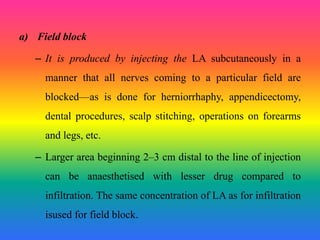 a) Field block
– It is produced by injecting the LA subcutaneously in a
manner that all nerves coming to a particular field are
blocked—as is done for herniorrhaphy, appendicectomy,
dental procedures, scalp stitching, operations on forearms
and legs, etc.
– Larger area beginning 2–3 cm distal to the line of injection
can be anaesthetised with lesser drug compared to
infiltration. The same concentration of LA as for infiltration
isused for field block.
 