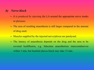 b) Nerve block
– It is produced by injecting the LA around the appropriate nerve trunks
or plexuses.
– The area of resulting anaesthesia is still larger compared to the amount
of drug used.
– Muscles supplied by the injected nerve/plexus are paralysed.
– The latency of anaesthesia depends on the drug and the area to be
covered bydiffusion, e.g. lidocaine anaesthetises intercostalnerves
within 3 min, but brachial plexus block may take 15 min.
 