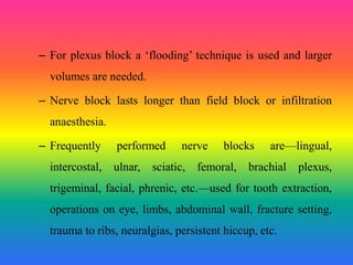 – For plexus block a ‘flooding’ technique is used and larger
volumes are needed.
– Nerve block lasts longer than field block or infiltration
anaesthesia.
– Frequently performed nerve blocks are—lingual,
intercostal, ulnar, sciatic, femoral, brachial plexus,
trigeminal, facial, phrenic, etc.—used for tooth extraction,
operations on eye, limbs, abdominal wall, fracture setting,
trauma to ribs, neuralgias, persistent hiccup, etc.
 