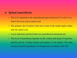 4. Spinal anaesthesia
– The LA is injected in the subarachnoid space between L2–3 orL3–4 i.e.
below the lower end of spinal cord.
– The primary site of action is the nerve roots in the cauda equine rather
than the spinal cord.
– Lower abdomen and hind limbs are anaesthetised and paralysed.
– The level of anaesthesia depends on the volume and speed of injection,
specific gravity of drug solution and posture of the patient. The drug
solution could be hyperbaric (in 10%glucose) or isobaric with CSF.
 