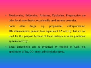 • Mepivacaine, Etidocaine, Articaine, Dyclonine, Proparacaine are
other local anaesthetics, occasionally used in some countries.
• Some other drugs, e.g. propranolol, chlorpromazine,
H1antihistaminics, quinine have significant LA activity, but are not
used for this purpose because of local irritancy or other prominent
systemic activity.
• Local anaesthesia can be produced by cooling as well, e.g.
application of ice, CO2 snow, ethyl chloride spray.
 