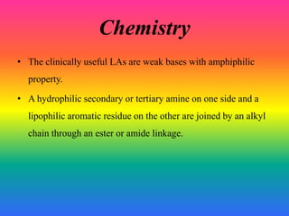 Chemistry
• The clinically useful LAs are weak bases with amphiphilic
property.
• A hydrophilic secondary or tertiary amine on one side and a
lipophilic aromatic residue on the other are joined by an alkyl
chain through an ester or amide linkage.
 