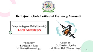 Dr. Rajendra Gode Institute of Pharmacy, Amravati
Drugs acting on PNS (Somatic)-
Local Anesthetics
Presented by
Shraddha S. Raut
M. Pharm (Pharmacology) 1
Guided by
Dr. Prashant Ajmire
M. Pharm, Phd, (Pharmacology)
 