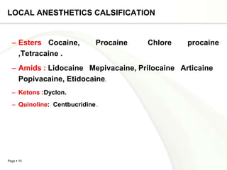 LOCAL ANESTHETICS CALSIFICATION


  – Esters Cocaine,          Procaine   Chlore   procaine
    ,Tetracaine .
  – Amids : Lidocaine Mepivacaine, Prilocaine Articaine
    Popivacaine, Etidocaine.
  – Ketons :Dyclon.
  – Quinoline: Centbucridine .




Page  10
 