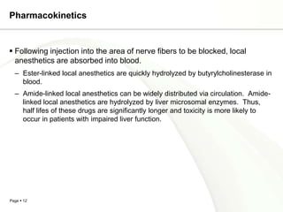Pharmacokinetics


 Following injection into the area of nerve fibers to be blocked, local
  anesthetics are absorbed into blood.
  – Ester-linked local anesthetics are quickly hydrolyzed by butyrylcholinesterase in
    blood.
  – Amide-linked local anesthetics can be widely distributed via circulation. Amide-
    linked local anesthetics are hydrolyzed by liver microsomal enzymes. Thus,
    half lifes of these drugs are significantly longer and toxicity is more likely to
    occur in patients with impaired liver function.




Page  12
 