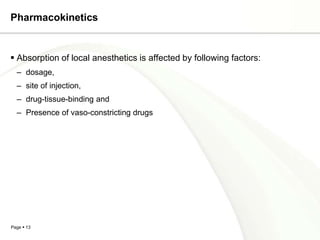 Pharmacokinetics


 Absorption of local anesthetics is affected by following factors:
  – dosage,
  – site of injection,
  – drug-tissue-binding and
  – Presence of vaso-constricting drugs




Page  13
 