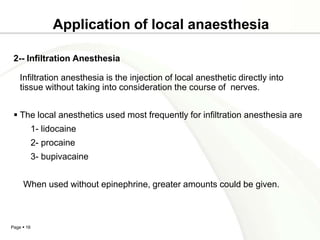 Application of local anaesthesia

 2-- Infiltration Anesthesia

    Infiltration anesthesia is the injection of local anesthetic directly into
    tissue without taking into consideration the course of nerves.


  The local anesthetics used most frequently for infiltration anesthesia are
            1- lidocaine
            2- procaine
            3- bupivacaine


     When used without epinephrine, greater amounts could be given.



Page  16
 