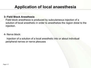 Application of local anaesthesia

 3- Field Block Anesthesia
  Field block anesthesia is produced by subcutaneous injection of a
  solution of local anesthetic in order to anesthetize the region distal to the
  injection.


 4- Nerve block:
     Injection of a solution of a local anesthetic into or about individual
    peripheral nerves or nerve plexuses




Page  17
 