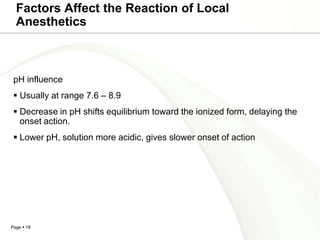 Factors Affect the Reaction of Local
  Anesthetics



 pH influence
  Usually at range 7.6 – 8.9
  Decrease in pH shifts equilibrium toward the ionized form, delaying the
   onset action.
  Lower pH, solution more acidic, gives slower onset of action




Page  18
 