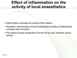 Effect of inflammation on the
            activity of local anaesthetics


    Inflammation increases the acidity of the medium
    Therefore, administration of local anaesthetics at sites of inflammation
     increases their ionization .
    This leads to lesser penetration into the nerves and, therefore, lesser
     activity.




Page  19
 