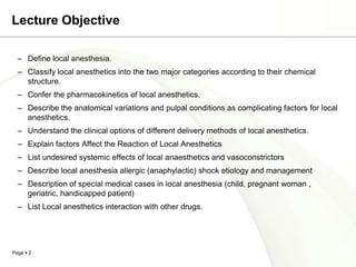 Lecture Objective

  – Define local anesthesia.
  – Classify local anesthetics into the two major categories according to their chemical
    structure.
  – Confer the pharmacokinetics of local anesthetics.
  – Describe the anatomical variations and pulpal conditions as complicating factors for local
    anesthetics.
  – Understand the clinical options of different delivery methods of local anesthetics.
  – Explain factors Affect the Reaction of Local Anesthetics
  – List undesired systemic effects of local anaesthetics and vasoconstrictors
  – Describe local anesthesia allergic (anaphylactic) shock etiology and management
  – Description of special medical cases in local anesthesia (child, pregnant woman ,
    geriatric, handicapped patient)
  – List Local anesthetics interaction with other drugs.




Page  2
 