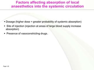 Factors affecting absorption of local
            anaesthetics into the systemic circulation



  Dosage (higher dose = greater probability of systemic absorption)
  Site of injection (injection at areas of large blood supply increase
  absorption)
  Presence of vasoconstricting drugs.




Page  20
 