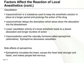 Factors Affect the Reaction of Local
  Anesthetics (cont.)
  Vasodilation
   Vasoconstrictor is a substance used to keep the anesthetic solution in
    place at a longer period and prolongs the action of the drug
   vasoconstrictor delays the absorption which slows down the absorption
    into the bloodstream
   Lower vasodilator activity of a local anesthetic leads to a slower
    absorption and longer duration of action
   Vasoconstrictor used the naturally hormone called epinephrine
    (adrenaline). Epinephrine decreases vasodilator.


  Side effects of epinephrine
   Epinephrine circulates the heart, causes the heart beat stronger and
    faster, and makes people feel nervous.
Page  21
 